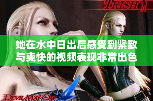她在水中日出后感受到紧致与爽快的视频表现非常出色