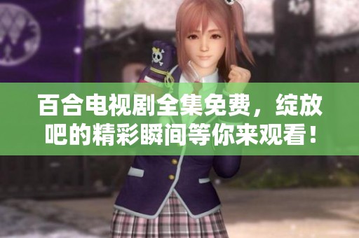 百合电视剧全集免费，绽放吧的精彩瞬间等你来观看！