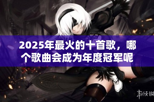 2025年最火的十首歌，哪个歌曲会成为年度冠军呢