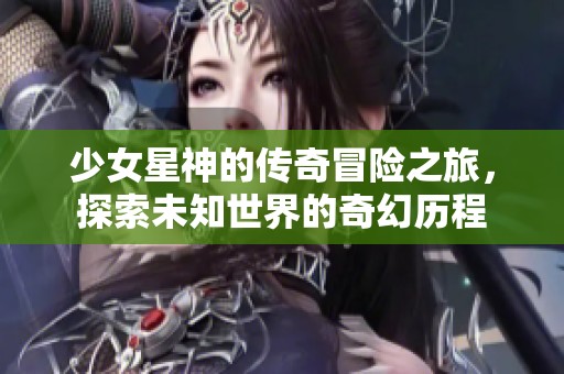 少女星神的传奇冒险之旅，探索未知世界的奇幻历程
