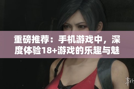 重磅推荐：手机游戏中，深度体验18+游戏的乐趣与魅力