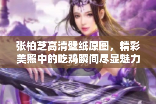 张柏芝高清壁纸原图，精彩美照中的吃鸡瞬间尽显魅力