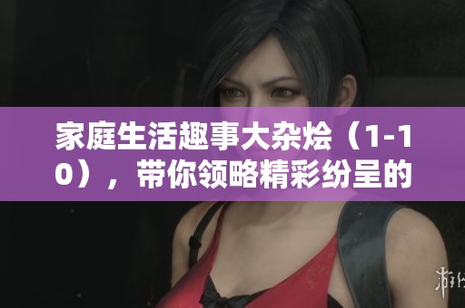 家庭生活趣事大杂烩（1-10），带你领略精彩纷呈的家常故事