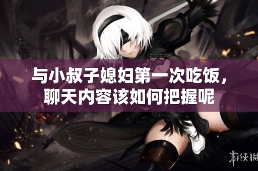 与小叔子媳妇第一次吃饭，聊天内容该如何把握呢
