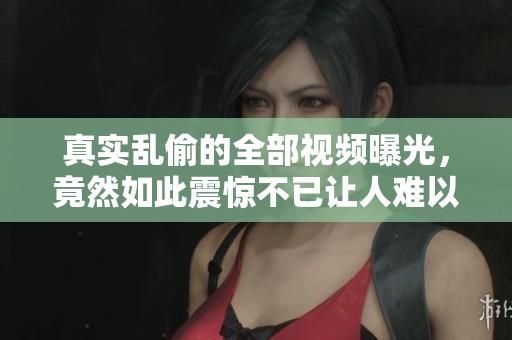 真实乱偷的全部视频曝光，竟然如此震惊不已让人难以置信