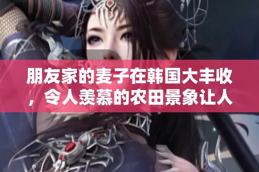 朋友家的麦子在韩国大丰收，令人羡慕的农田景象让人惊叹不已