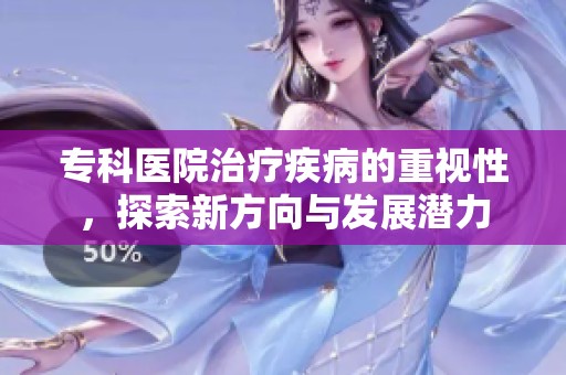 专科医院治疗疾病的重视性，探索新方向与发展潜力