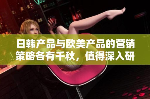 日韩产品与欧美产品的营销策略各有千秋，值得深入研究与比较