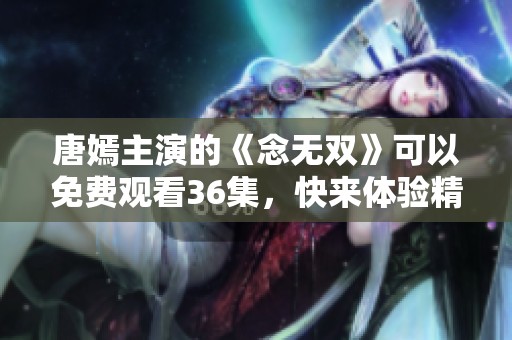 唐嫣主演的《念无双》可以免费观看36集，快来体验精彩剧情吧