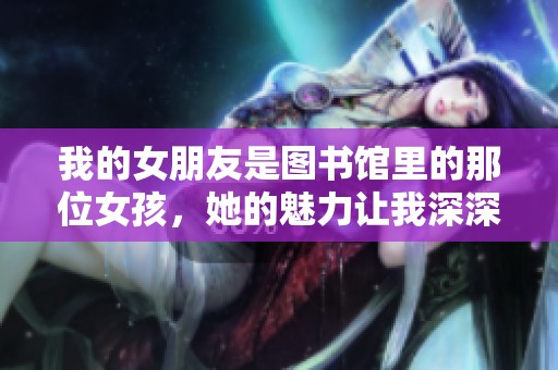 我的女朋友是图书馆里的那位女孩，她的魅力让我深深爱上了她