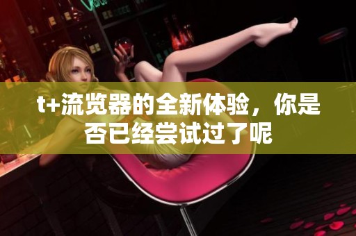 t+流览器的全新体验，你是否已经尝试过了呢