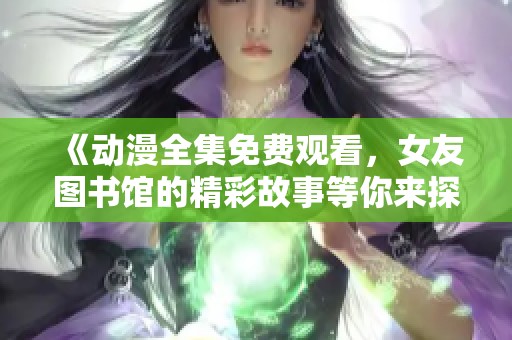 《动漫全集免费观看，女友图书馆的精彩故事等你来探索》