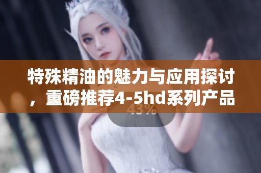 特殊精油的魅力与应用探讨，重磅推荐4-5hd系列产品