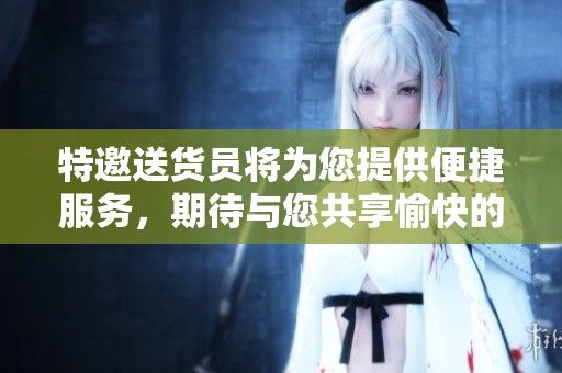 特邀送货员将为您提供便捷服务，期待与您共享愉快的送货体验！