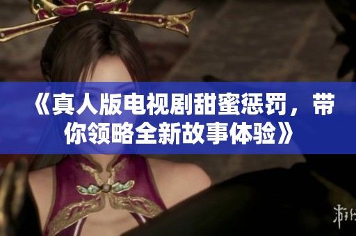 《真人版电视剧甜蜜惩罚，带你领略全新故事体验》