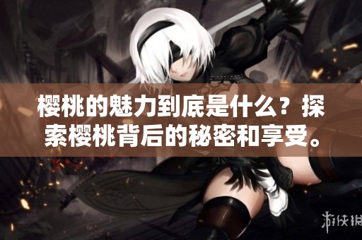 樱桃的魅力到底是什么？探索樱桃背后的秘密和享受。
