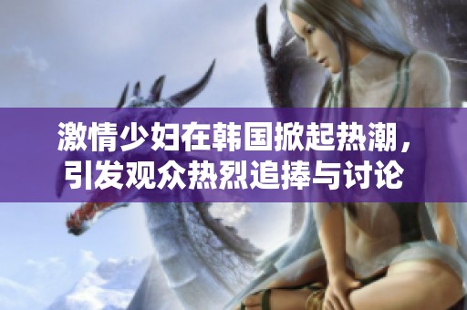 激情少妇在韩国掀起热潮，引发观众热烈追捧与讨论