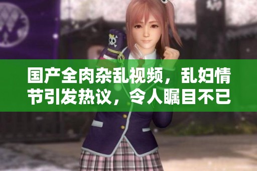 国产全肉杂乱视频，乱妇情节引发热议，令人瞩目不已
