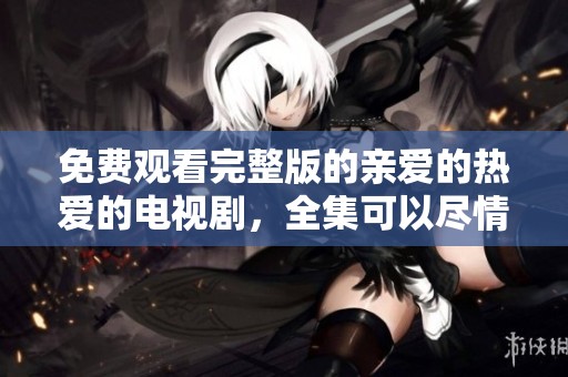 免费观看完整版的亲爱的热爱的电视剧，全集可以尽情观看哦