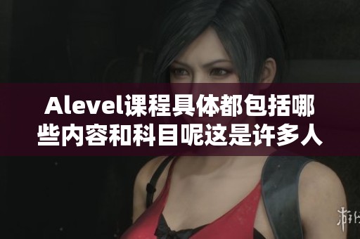 Alevel课程具体都包括哪些内容和科目呢这是许多人关心的问题