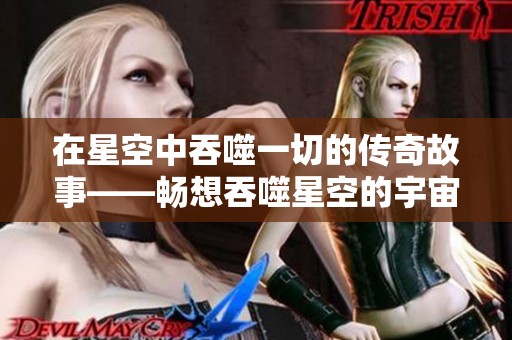 在星空中吞噬一切的传奇故事——畅想吞噬星空的宇宙冒险之旅