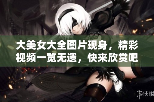 大美女大全图片现身，精彩视频一览无遗，快来欣赏吧！