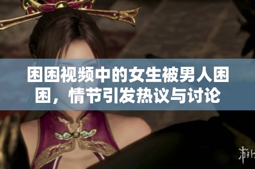 困困视频中的女生被男人困困，情节引发热议与讨论