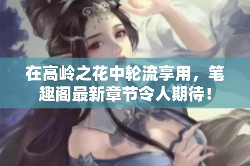 在高岭之花中轮流享用，笔趣阁最新章节令人期待！