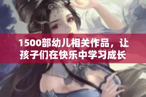 1500部幼儿相关作品，让孩子们在快乐中学习成长