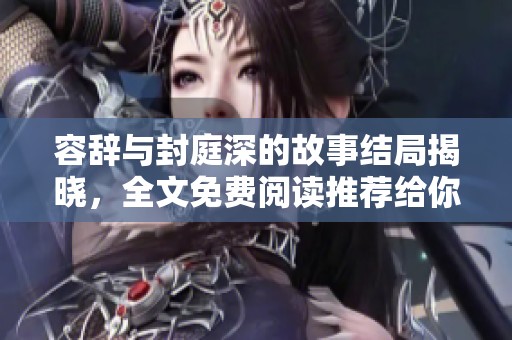 容辞与封庭深的故事结局揭晓，全文免费阅读推荐给你体验