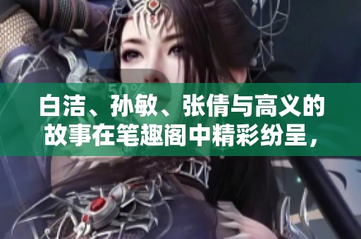 白洁、孙敏、张倩与高义的故事在笔趣阁中精彩纷呈，令人期待不已。