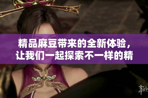 精品麻豆带来的全新体验，让我们一起探索不一样的精彩世界
