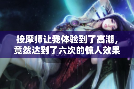 按摩师让我体验到了高潮，竟然达到了六次的惊人效果