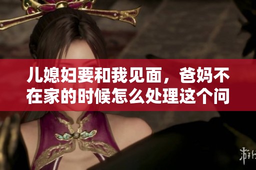 儿媳妇要和我见面，爸妈不在家的时候怎么处理这个问题呢