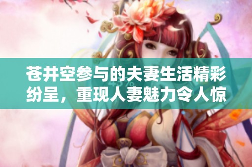 苍井空参与的夫妻生活精彩纷呈，重现人妻魅力令人惊叹