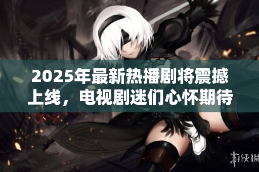 2025年最新热播剧将震撼上线，电视剧迷们心怀期待尽情观看！！！