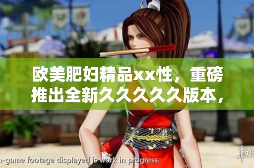欧美肥妇精品xx性，重磅推出全新****久版本，期待您的体验与评价！