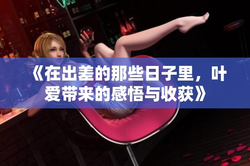 《在出差的那些日子里，叶爱带来的感悟与收获》
