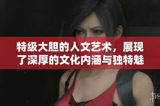 特级大胆的人文艺术，展现了深厚的文化内涵与独特魅力
