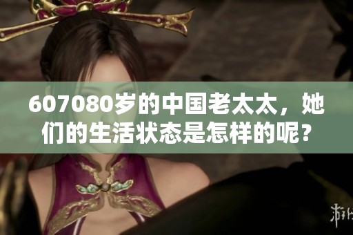 607080岁的中国老太太，她们的生活状态是怎样的呢？探寻背后的故事与真实感受