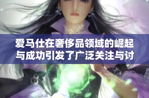 爱马仕在奢侈品领域的崛起与成功引发了广泛关注与讨论