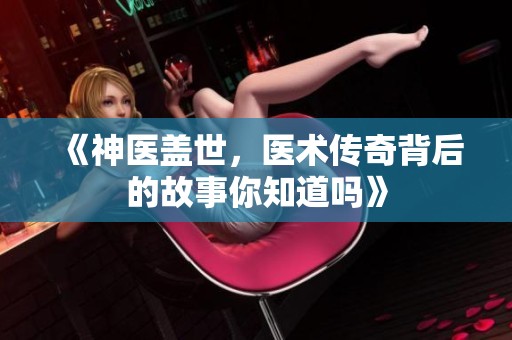 《神医盖世，医术传奇背后的故事你知道吗》