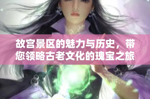 故宫景区的魅力与历史，带您领略古老文化的瑰宝之旅