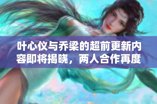 叶心仪与乔梁的超前更新内容即将揭晓，两人合作再度引发关注
