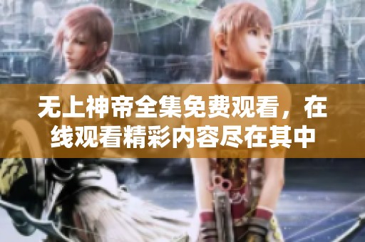 无上神帝全集免费观看，在线观看精彩内容尽在其中