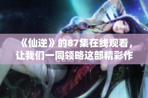 《仙逆》的87集在线观看，让我们一同领略这部精彩作品的魅力吧！