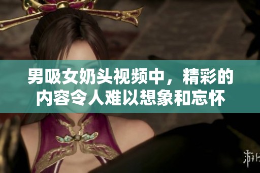 男吸女奶头视频中，精彩的内容令人难以想象和忘怀