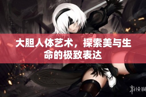 大胆人体艺术，探索美与生命的极致表达