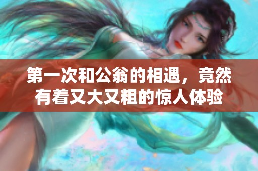 第一次和公翁的相遇，竟然有着又大又粗的惊人体验
