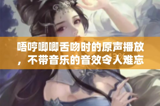 唔哼唧唧舌吻时的原声播放，不带音乐的音效令人难忘